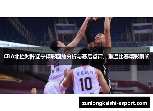 CBA北控对阵辽宁精彩回放分析与赛后点评，重温比赛精彩瞬间