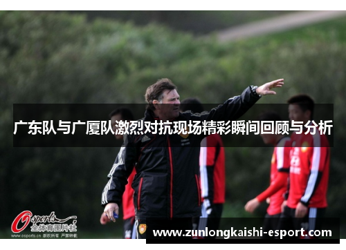 广东队与广厦队激烈对抗现场精彩瞬间回顾与分析