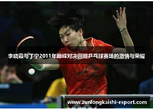 李晓霞与丁宁2011年巅峰对决回顾乒乓球赛场的激情与荣耀